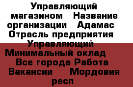 Управляющий магазином › Название организации ­ Адамас › Отрасль предприятия ­ Управляющий › Минимальный оклад ­ 1 - Все города Работа » Вакансии   . Мордовия респ.
